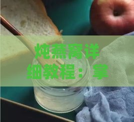 炖燕窝详细教程：掌握火候与技巧，确保营养与口感更大化