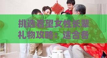 挑选看望女性长辈礼物攻略：适合各种场合的全面礼物推荐指南