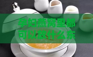 孕妇燕窝里都可以放什么东西：煲汤、搭配食材，好吃又营养的选择与建议