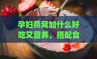 孕妇燕窝加什么好吃又营养，搭配食材炖煮补充孕期营养更佳方案