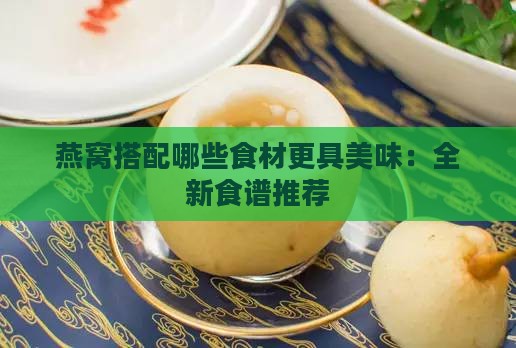 燕窝搭配哪些食材更具美味：全新食谱推荐