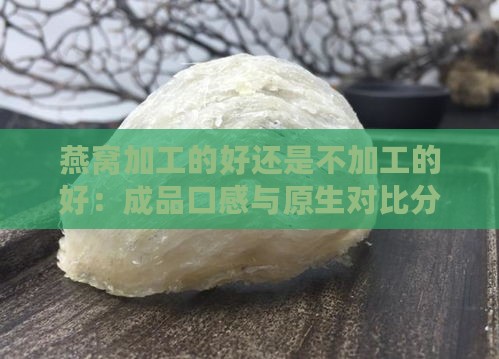 燕窝加工的好还是不加工的好：成品口感与原生对比分析