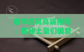 奢华燕窝高端推荐：揭秘土豪们偏爱的顶级燕窝名称与特色