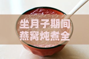 坐月子期间燕窝炖煮全攻略：食谱、功效与注意事项解析