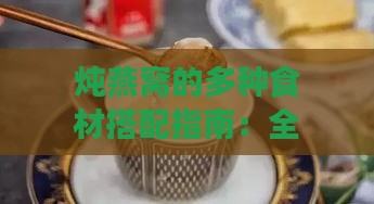 炖燕窝的多种食材搭配指南：全面提升口感与营养价值