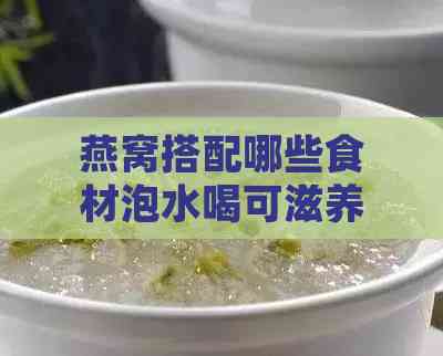 燕窝搭配哪些食材泡水喝可滋养肝脏：全面指南与食谱推荐