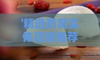 '精选燕窝实体店铺推荐：哪里可以购买正宗燕窝'