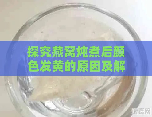 探究燕窝炖煮后颜色发黄的原因及解决方法