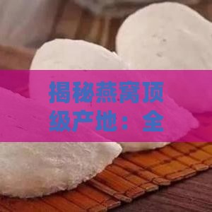 揭秘燕窝顶级产地：全球范围内哪些地区产出更优燕窝品质？