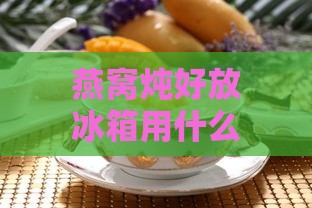 燕窝炖好放冰箱用什么装