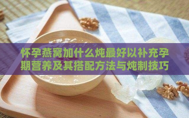 怀孕燕窝加什么炖更好以补充孕期营养及其搭配方法与炖制技巧