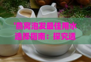 '燕窝泡发更佳用水选择指南：探究适合泡发燕窝的优质水源'