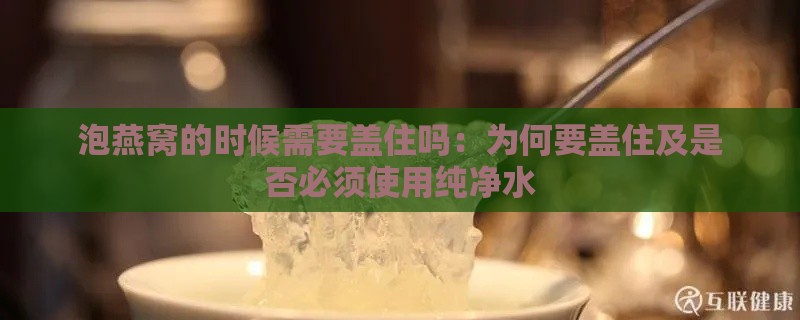 泡燕窝的时候需要盖住吗：为何要盖住及是否必须使用纯净水