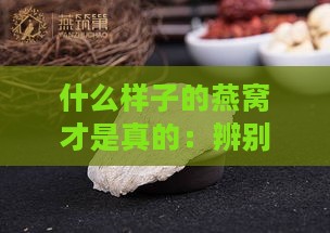 什么样子的燕窝才是真的：辨别真伪与优质燕窝特征