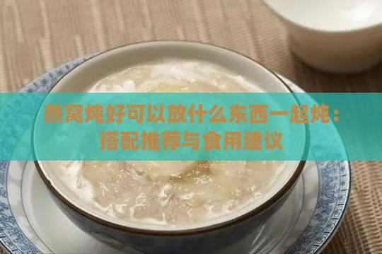 燕窝炖好可以放什么东西一起炖：搭配推荐与食用建议