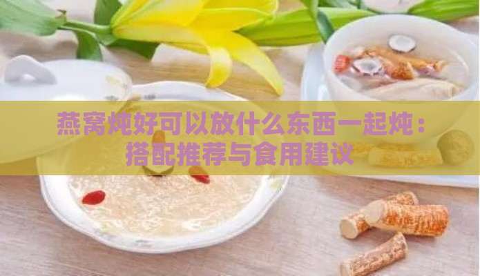 燕窝炖好可以放什么东西一起炖：搭配推荐与食用建议