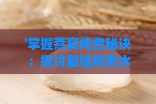 '掌握燕窝炖煮秘诀：探讨更佳炖煮水温的选择'