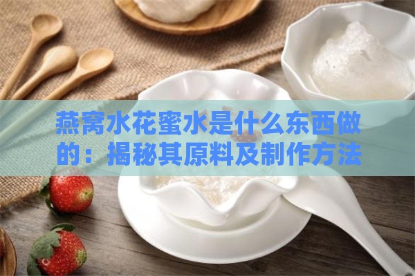 燕窝水花蜜水是什么东西做的：揭秘其原料及制作方法