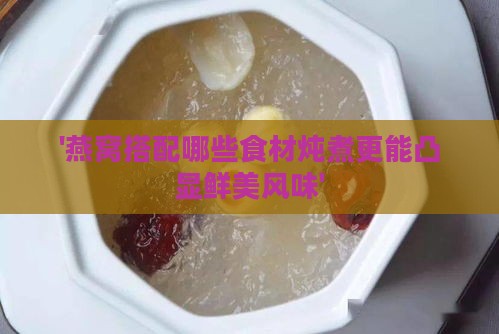 '燕窝搭配哪些食材炖煮更能凸显鲜美风味'