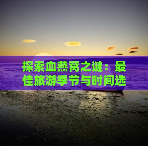 探索血燕窝之谜：更佳旅游季节与时间选择指南