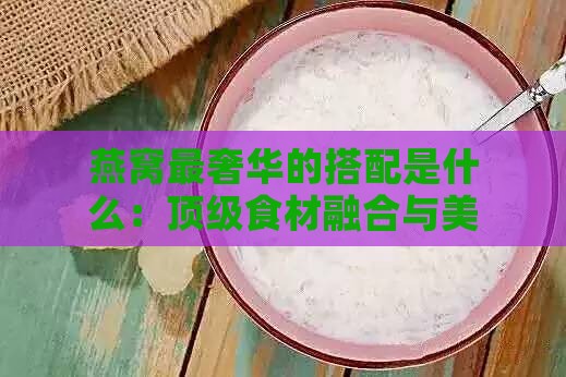 燕窝最奢华的搭配是什么：顶级食材融合与美味做法大盘点