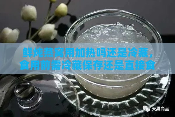 鲜炖燕窝用加热吗还是冷藏，食用前需冷藏保存还是直接食用？