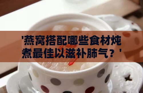 '燕窝搭配哪些食材炖煮更佳以滋补肺气？'