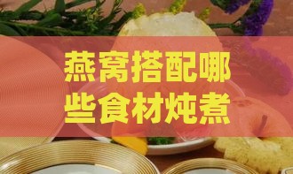 燕窝搭配哪些食材炖煮，如何补肺益气又美味——全方位炖补攻略