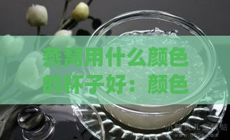 燕窝用什么颜色的杯子好：颜色、美观与正确色泽选择指南