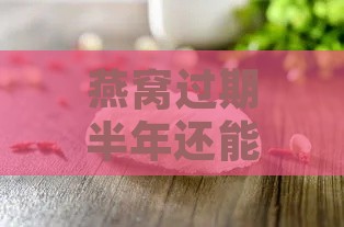 燕窝过期半年还能干什么呢：燕窝过期半年后食用安全性分析