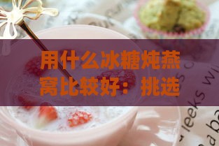 用什么冰糖炖燕窝比较好：挑选炖煮燕窝的更佳冰糖选择与口感对比