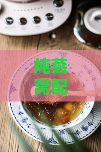 炖燕窝配料什么时候放：炖燕窝搭配材料适宜放入时机