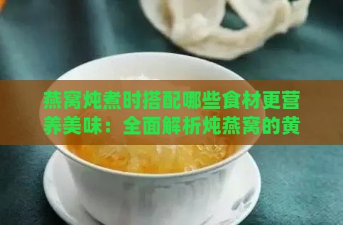 燕窝炖煮时搭配哪些食材更营养美味：全面解析炖燕窝的黄金搭档