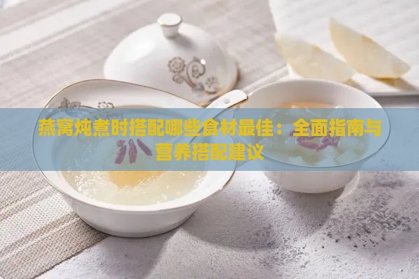 燕窝炖煮时搭配哪些食材更佳：全面指南与营养搭配建议