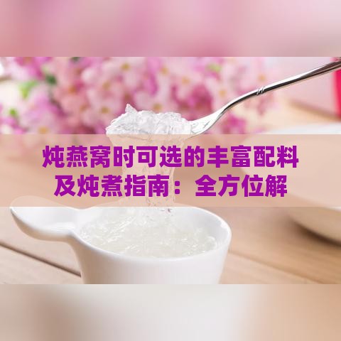 炖燕窝时可选的丰富配料及炖煮指南：全方位解析燕窝搭配技巧