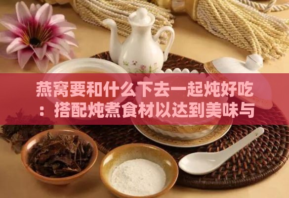 燕窝要和什么下去一起炖好吃：搭配炖煮食材以达到美味与营养双重效果