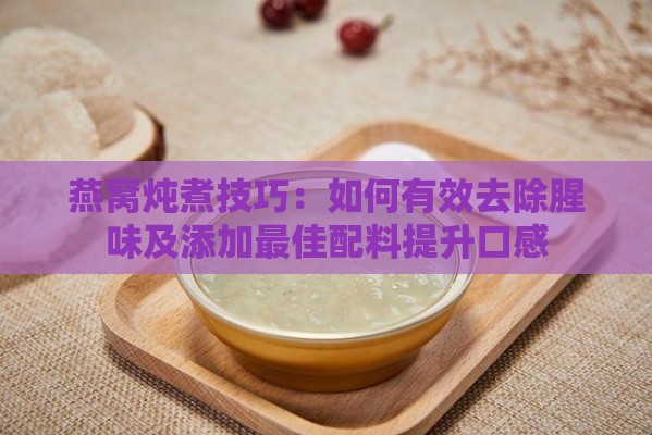 燕窝炖煮技巧：如何有效去除腥味及添加更佳配料提升口感