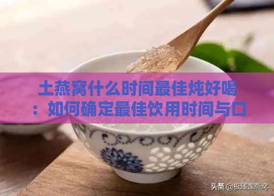 土燕窝什么时间更佳炖好喝：如何确定更佳饮用时间与口感？