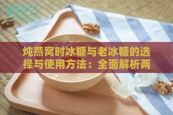 炖燕窝时冰糖与老冰糖的选择与使用方法：全面解析两者的区别与适用场景