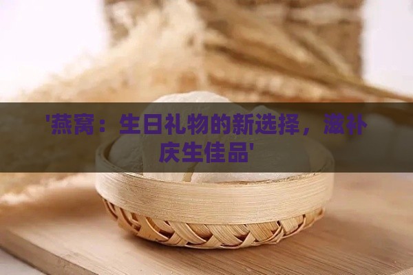 '燕窝：生日礼物的新选择，滋补庆生佳品'