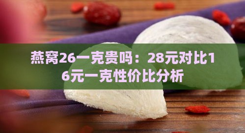 燕窝26一克贵吗：28元对比16元一克性价比分析