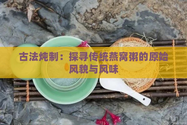 古法炖制：探寻传统燕窝粥的原始风貌与风味