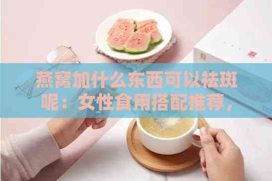 燕窝加什么东西可以祛斑呢：女性食用搭配推荐，有效祛斑组合方案