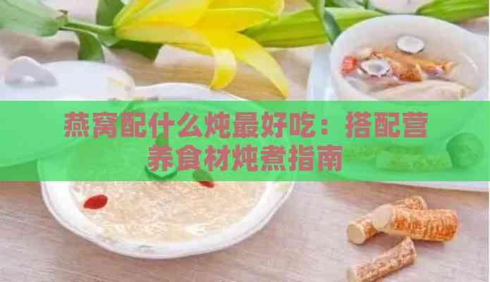 燕窝配什么炖更好吃：搭配营养食材炖煮指南