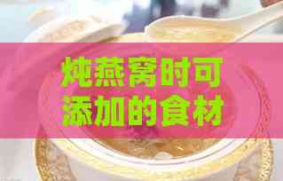 炖燕窝时可添加的食材清单与搭配指南：全面提升燕窝营养与口感