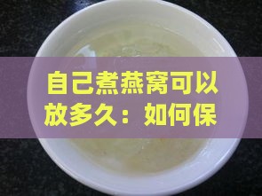 自己煮燕窝可以放多久：如何保存及食用期限解析