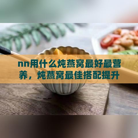 nn用什么炖燕窝更好最营养，炖燕窝更佳搭配提升营养价值与美味窍门