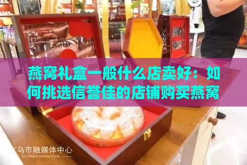 燕窝礼盒一般什么店卖好：如何挑选信誉佳的店铺购买燕窝礼盒