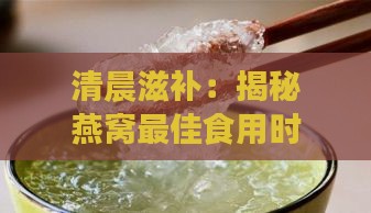 清晨滋补：揭秘燕窝更佳食用时机与营养价值