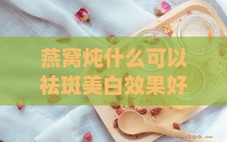 燕窝炖什么可以祛斑美白效果好，炖法提升祛斑美白效果